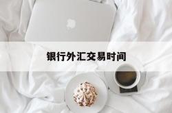 银行外汇交易时间(外汇开户需要什么条件)